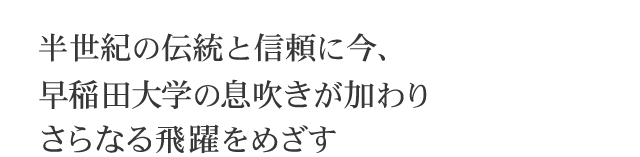 半世紀の伝統と信頼に今、早稲田大学の息吹きが加わりさらなる飛躍をめざす