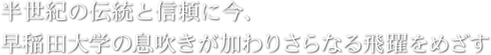 半世紀の伝統と信頼に今、早稲田大学の息吹きが加わりさらなる飛躍をめざす